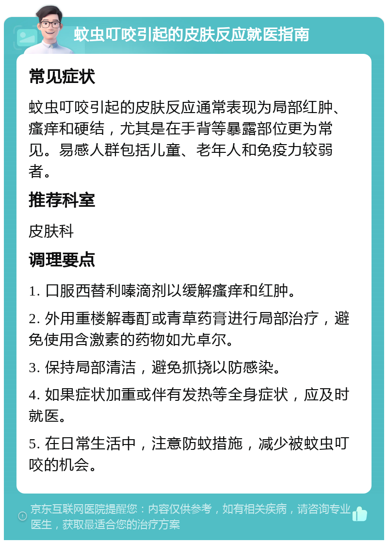 蚊虫叮咬引起的皮肤反应就医指南 常见症状 蚊虫叮咬引起的皮肤反应通常表现为局部红肿、瘙痒和硬结，尤其是在手背等暴露部位更为常见。易感人群包括儿童、老年人和免疫力较弱者。 推荐科室 皮肤科 调理要点 1. 口服西替利嗪滴剂以缓解瘙痒和红肿。 2. 外用重楼解毒酊或青草药膏进行局部治疗，避免使用含激素的药物如尤卓尔。 3. 保持局部清洁，避免抓挠以防感染。 4. 如果症状加重或伴有发热等全身症状，应及时就医。 5. 在日常生活中，注意防蚊措施，减少被蚊虫叮咬的机会。