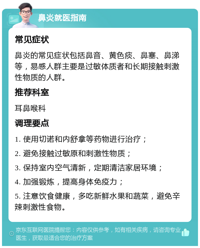 鼻炎就医指南 常见症状 鼻炎的常见症状包括鼻音、黄色痰、鼻塞、鼻涕等，易感人群主要是过敏体质者和长期接触刺激性物质的人群。 推荐科室 耳鼻喉科 调理要点 1. 使用切诺和内舒拿等药物进行治疗； 2. 避免接触过敏原和刺激性物质； 3. 保持室内空气清新，定期清洁家居环境； 4. 加强锻炼，提高身体免疫力； 5. 注意饮食健康，多吃新鲜水果和蔬菜，避免辛辣刺激性食物。