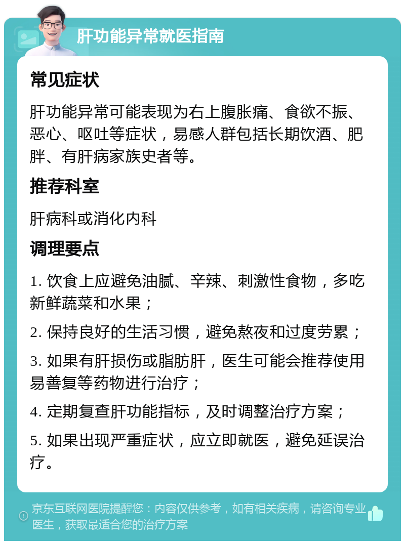 肝功能异常就医指南 常见症状 肝功能异常可能表现为右上腹胀痛、食欲不振、恶心、呕吐等症状，易感人群包括长期饮酒、肥胖、有肝病家族史者等。 推荐科室 肝病科或消化内科 调理要点 1. 饮食上应避免油腻、辛辣、刺激性食物，多吃新鲜蔬菜和水果； 2. 保持良好的生活习惯，避免熬夜和过度劳累； 3. 如果有肝损伤或脂肪肝，医生可能会推荐使用易善复等药物进行治疗； 4. 定期复查肝功能指标，及时调整治疗方案； 5. 如果出现严重症状，应立即就医，避免延误治疗。