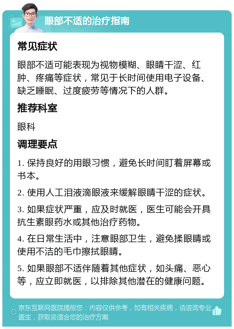 眼部不适的治疗指南 常见症状 眼部不适可能表现为视物模糊、眼睛干涩、红肿、疼痛等症状，常见于长时间使用电子设备、缺乏睡眠、过度疲劳等情况下的人群。 推荐科室 眼科 调理要点 1. 保持良好的用眼习惯，避免长时间盯着屏幕或书本。 2. 使用人工泪液滴眼液来缓解眼睛干涩的症状。 3. 如果症状严重，应及时就医，医生可能会开具抗生素眼药水或其他治疗药物。 4. 在日常生活中，注意眼部卫生，避免揉眼睛或使用不洁的毛巾擦拭眼睛。 5. 如果眼部不适伴随着其他症状，如头痛、恶心等，应立即就医，以排除其他潜在的健康问题。