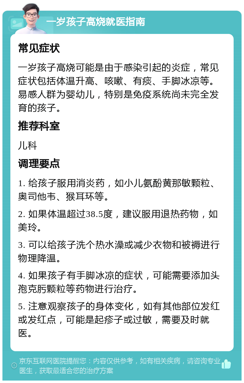 一岁孩子高烧就医指南 常见症状 一岁孩子高烧可能是由于感染引起的炎症，常见症状包括体温升高、咳嗽、有痰、手脚冰凉等。易感人群为婴幼儿，特别是免疫系统尚未完全发育的孩子。 推荐科室 儿科 调理要点 1. 给孩子服用消炎药，如小儿氨酚黄那敏颗粒、奥司他韦、猴耳环等。 2. 如果体温超过38.5度，建议服用退热药物，如美玲。 3. 可以给孩子洗个热水澡或减少衣物和被褥进行物理降温。 4. 如果孩子有手脚冰凉的症状，可能需要添加头孢克肟颗粒等药物进行治疗。 5. 注意观察孩子的身体变化，如有其他部位发红或发红点，可能是起疹子或过敏，需要及时就医。