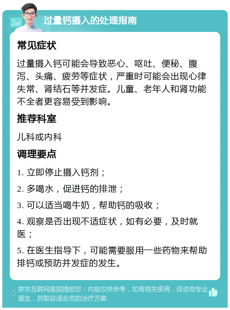 过量钙摄入的处理指南 常见症状 过量摄入钙可能会导致恶心、呕吐、便秘、腹泻、头痛、疲劳等症状，严重时可能会出现心律失常、肾结石等并发症。儿童、老年人和肾功能不全者更容易受到影响。 推荐科室 儿科或内科 调理要点 1. 立即停止摄入钙剂； 2. 多喝水，促进钙的排泄； 3. 可以适当喝牛奶，帮助钙的吸收； 4. 观察是否出现不适症状，如有必要，及时就医； 5. 在医生指导下，可能需要服用一些药物来帮助排钙或预防并发症的发生。