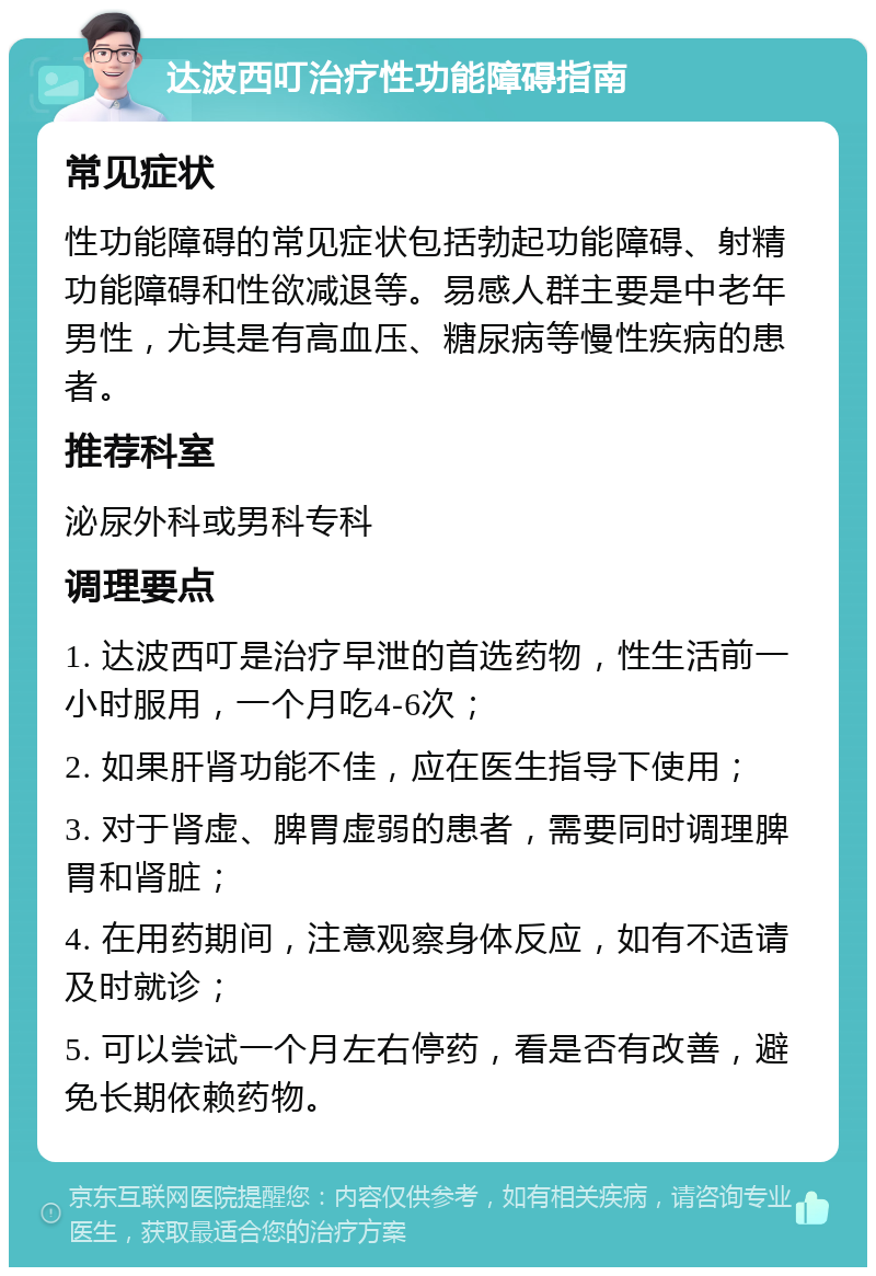 达波西叮治疗性功能障碍指南 常见症状 性功能障碍的常见症状包括勃起功能障碍、射精功能障碍和性欲减退等。易感人群主要是中老年男性，尤其是有高血压、糖尿病等慢性疾病的患者。 推荐科室 泌尿外科或男科专科 调理要点 1. 达波西叮是治疗早泄的首选药物，性生活前一小时服用，一个月吃4-6次； 2. 如果肝肾功能不佳，应在医生指导下使用； 3. 对于肾虚、脾胃虚弱的患者，需要同时调理脾胃和肾脏； 4. 在用药期间，注意观察身体反应，如有不适请及时就诊； 5. 可以尝试一个月左右停药，看是否有改善，避免长期依赖药物。