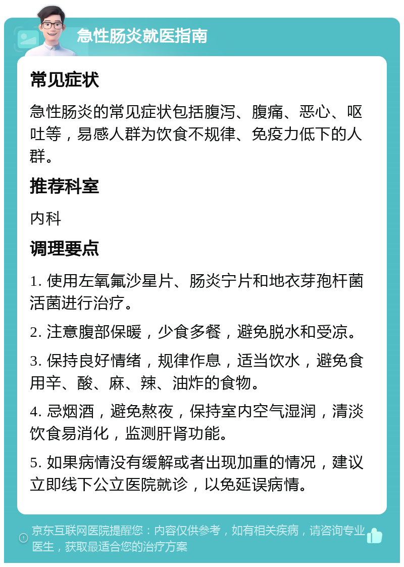 急性肠炎就医指南 常见症状 急性肠炎的常见症状包括腹泻、腹痛、恶心、呕吐等，易感人群为饮食不规律、免疫力低下的人群。 推荐科室 内科 调理要点 1. 使用左氧氟沙星片、肠炎宁片和地衣芽孢杆菌活菌进行治疗。 2. 注意腹部保暖，少食多餐，避免脱水和受凉。 3. 保持良好情绪，规律作息，适当饮水，避免食用辛、酸、麻、辣、油炸的食物。 4. 忌烟酒，避免熬夜，保持室内空气湿润，清淡饮食易消化，监测肝肾功能。 5. 如果病情没有缓解或者出现加重的情况，建议立即线下公立医院就诊，以免延误病情。