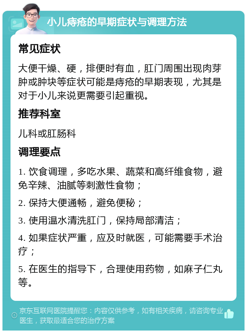 小儿痔疮的早期症状与调理方法 常见症状 大便干燥、硬，排便时有血，肛门周围出现肉芽肿或肿块等症状可能是痔疮的早期表现，尤其是对于小儿来说更需要引起重视。 推荐科室 儿科或肛肠科 调理要点 1. 饮食调理，多吃水果、蔬菜和高纤维食物，避免辛辣、油腻等刺激性食物； 2. 保持大便通畅，避免便秘； 3. 使用温水清洗肛门，保持局部清洁； 4. 如果症状严重，应及时就医，可能需要手术治疗； 5. 在医生的指导下，合理使用药物，如麻子仁丸等。