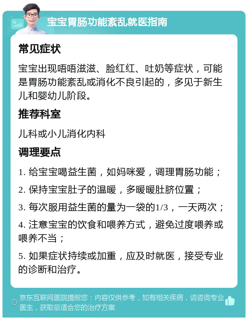 宝宝胃肠功能紊乱就医指南 常见症状 宝宝出现唔唔滋滋、脸红红、吐奶等症状，可能是胃肠功能紊乱或消化不良引起的，多见于新生儿和婴幼儿阶段。 推荐科室 儿科或小儿消化内科 调理要点 1. 给宝宝喝益生菌，如妈咪爱，调理胃肠功能； 2. 保持宝宝肚子的温暖，多暖暖肚脐位置； 3. 每次服用益生菌的量为一袋的1/3，一天两次； 4. 注意宝宝的饮食和喂养方式，避免过度喂养或喂养不当； 5. 如果症状持续或加重，应及时就医，接受专业的诊断和治疗。