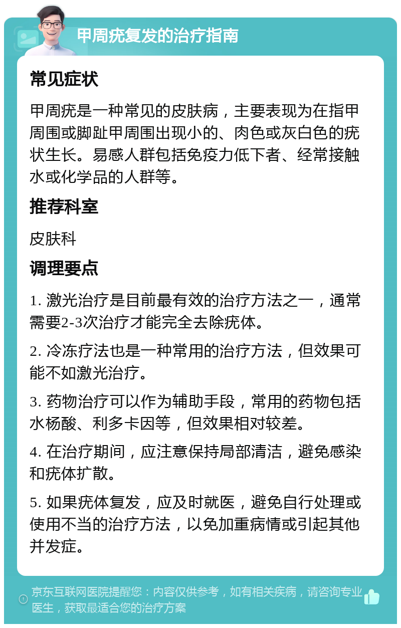 甲周疣复发的治疗指南 常见症状 甲周疣是一种常见的皮肤病，主要表现为在指甲周围或脚趾甲周围出现小的、肉色或灰白色的疣状生长。易感人群包括免疫力低下者、经常接触水或化学品的人群等。 推荐科室 皮肤科 调理要点 1. 激光治疗是目前最有效的治疗方法之一，通常需要2-3次治疗才能完全去除疣体。 2. 冷冻疗法也是一种常用的治疗方法，但效果可能不如激光治疗。 3. 药物治疗可以作为辅助手段，常用的药物包括水杨酸、利多卡因等，但效果相对较差。 4. 在治疗期间，应注意保持局部清洁，避免感染和疣体扩散。 5. 如果疣体复发，应及时就医，避免自行处理或使用不当的治疗方法，以免加重病情或引起其他并发症。