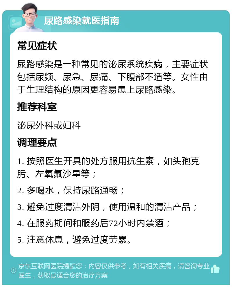 尿路感染就医指南 常见症状 尿路感染是一种常见的泌尿系统疾病，主要症状包括尿频、尿急、尿痛、下腹部不适等。女性由于生理结构的原因更容易患上尿路感染。 推荐科室 泌尿外科或妇科 调理要点 1. 按照医生开具的处方服用抗生素，如头孢克肟、左氧氟沙星等； 2. 多喝水，保持尿路通畅； 3. 避免过度清洁外阴，使用温和的清洁产品； 4. 在服药期间和服药后72小时内禁酒； 5. 注意休息，避免过度劳累。