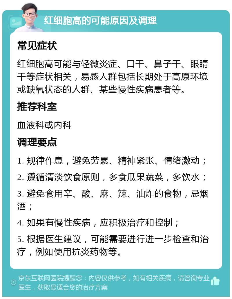 红细胞高的可能原因及调理 常见症状 红细胞高可能与轻微炎症、口干、鼻子干、眼睛干等症状相关，易感人群包括长期处于高原环境或缺氧状态的人群、某些慢性疾病患者等。 推荐科室 血液科或内科 调理要点 1. 规律作息，避免劳累、精神紧张、情绪激动； 2. 遵循清淡饮食原则，多食瓜果蔬菜，多饮水； 3. 避免食用辛、酸、麻、辣、油炸的食物，忌烟酒； 4. 如果有慢性疾病，应积极治疗和控制； 5. 根据医生建议，可能需要进行进一步检查和治疗，例如使用抗炎药物等。