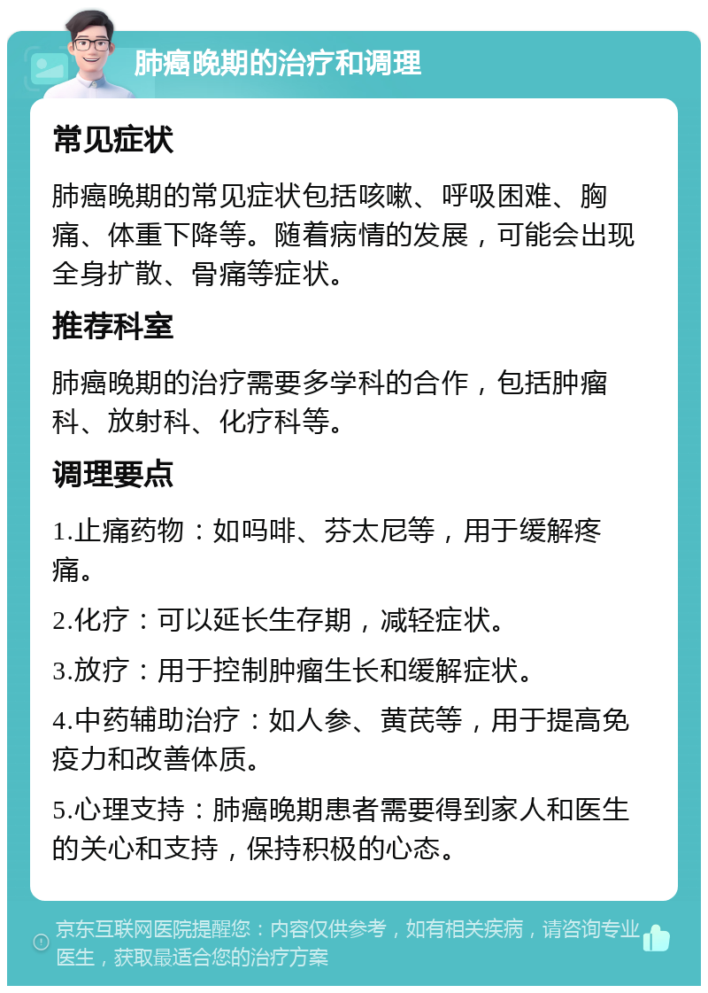 肺癌晚期的治疗和调理 常见症状 肺癌晚期的常见症状包括咳嗽、呼吸困难、胸痛、体重下降等。随着病情的发展，可能会出现全身扩散、骨痛等症状。 推荐科室 肺癌晚期的治疗需要多学科的合作，包括肿瘤科、放射科、化疗科等。 调理要点 1.止痛药物：如吗啡、芬太尼等，用于缓解疼痛。 2.化疗：可以延长生存期，减轻症状。 3.放疗：用于控制肿瘤生长和缓解症状。 4.中药辅助治疗：如人参、黄芪等，用于提高免疫力和改善体质。 5.心理支持：肺癌晚期患者需要得到家人和医生的关心和支持，保持积极的心态。