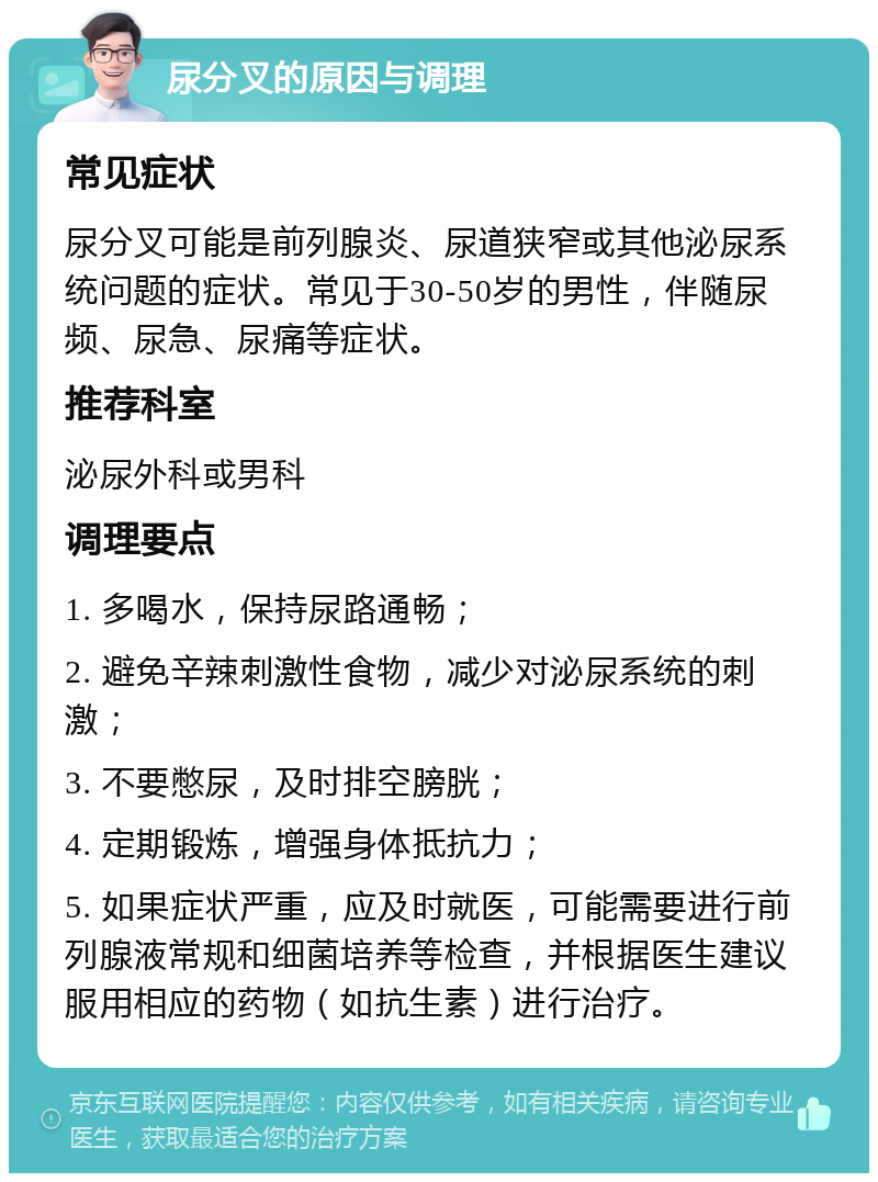 尿分叉的原因与调理 常见症状 尿分叉可能是前列腺炎、尿道狭窄或其他泌尿系统问题的症状。常见于30-50岁的男性，伴随尿频、尿急、尿痛等症状。 推荐科室 泌尿外科或男科 调理要点 1. 多喝水，保持尿路通畅； 2. 避免辛辣刺激性食物，减少对泌尿系统的刺激； 3. 不要憋尿，及时排空膀胱； 4. 定期锻炼，增强身体抵抗力； 5. 如果症状严重，应及时就医，可能需要进行前列腺液常规和细菌培养等检查，并根据医生建议服用相应的药物（如抗生素）进行治疗。