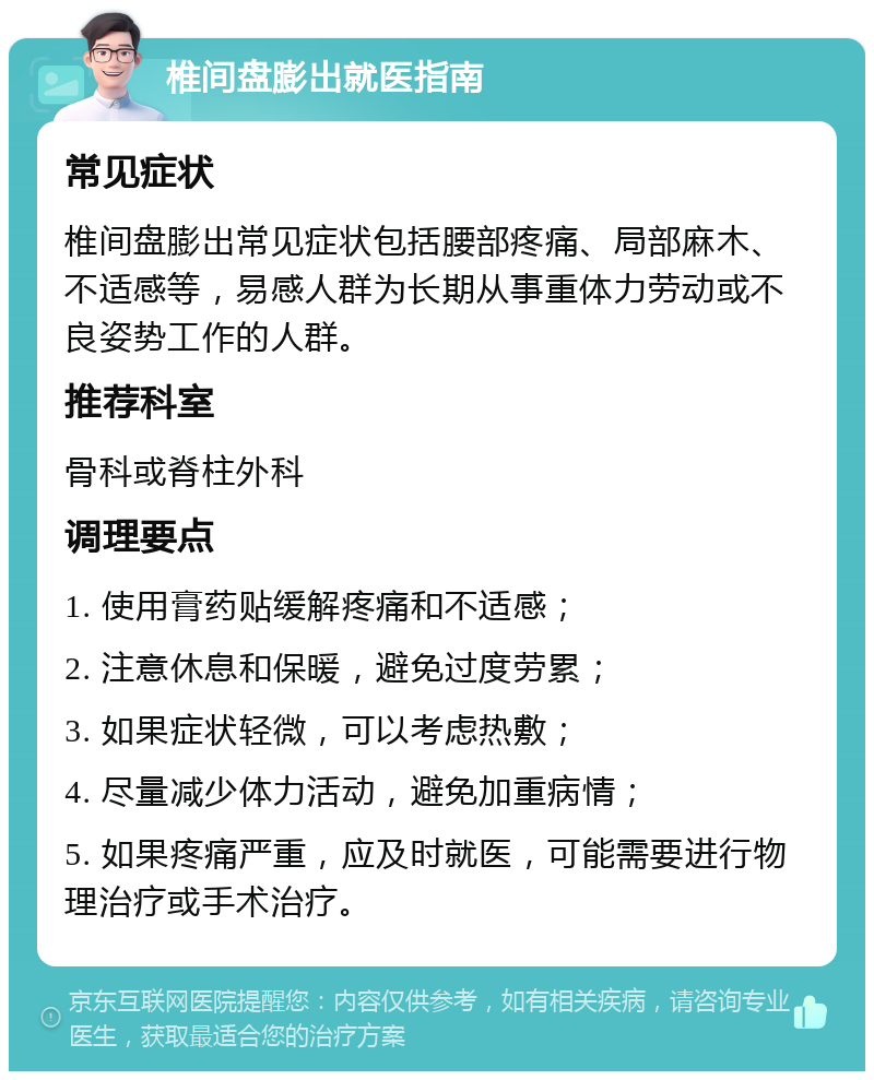 椎间盘膨出就医指南 常见症状 椎间盘膨出常见症状包括腰部疼痛、局部麻木、不适感等，易感人群为长期从事重体力劳动或不良姿势工作的人群。 推荐科室 骨科或脊柱外科 调理要点 1. 使用膏药贴缓解疼痛和不适感； 2. 注意休息和保暖，避免过度劳累； 3. 如果症状轻微，可以考虑热敷； 4. 尽量减少体力活动，避免加重病情； 5. 如果疼痛严重，应及时就医，可能需要进行物理治疗或手术治疗。