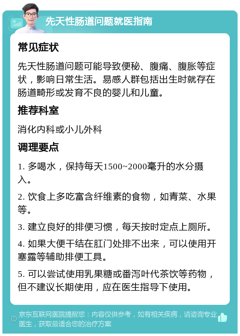 先天性肠道问题就医指南 常见症状 先天性肠道问题可能导致便秘、腹痛、腹胀等症状，影响日常生活。易感人群包括出生时就存在肠道畸形或发育不良的婴儿和儿童。 推荐科室 消化内科或小儿外科 调理要点 1. 多喝水，保持每天1500~2000毫升的水分摄入。 2. 饮食上多吃富含纤维素的食物，如青菜、水果等。 3. 建立良好的排便习惯，每天按时定点上厕所。 4. 如果大便干结在肛门处排不出来，可以使用开塞露等辅助排便工具。 5. 可以尝试使用乳果糖或番泻叶代茶饮等药物，但不建议长期使用，应在医生指导下使用。