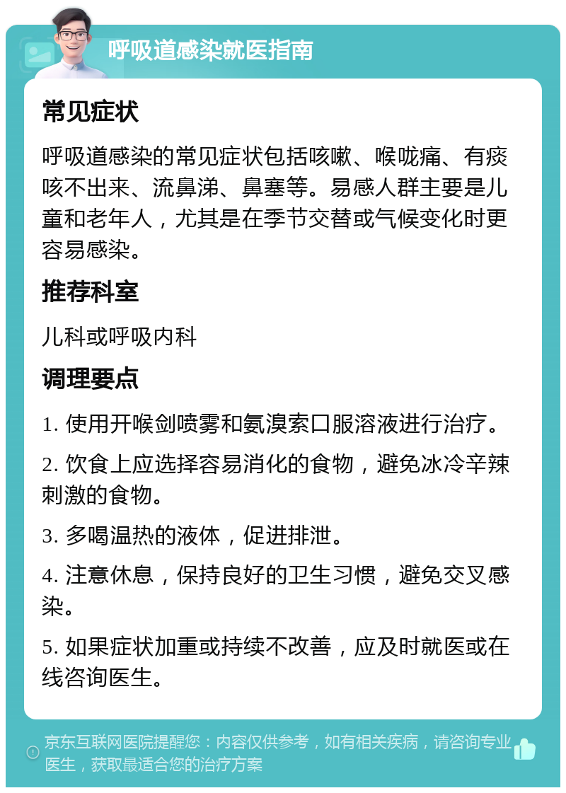 呼吸道感染就医指南 常见症状 呼吸道感染的常见症状包括咳嗽、喉咙痛、有痰咳不出来、流鼻涕、鼻塞等。易感人群主要是儿童和老年人，尤其是在季节交替或气候变化时更容易感染。 推荐科室 儿科或呼吸内科 调理要点 1. 使用开喉剑喷雾和氨溴索口服溶液进行治疗。 2. 饮食上应选择容易消化的食物，避免冰冷辛辣刺激的食物。 3. 多喝温热的液体，促进排泄。 4. 注意休息，保持良好的卫生习惯，避免交叉感染。 5. 如果症状加重或持续不改善，应及时就医或在线咨询医生。