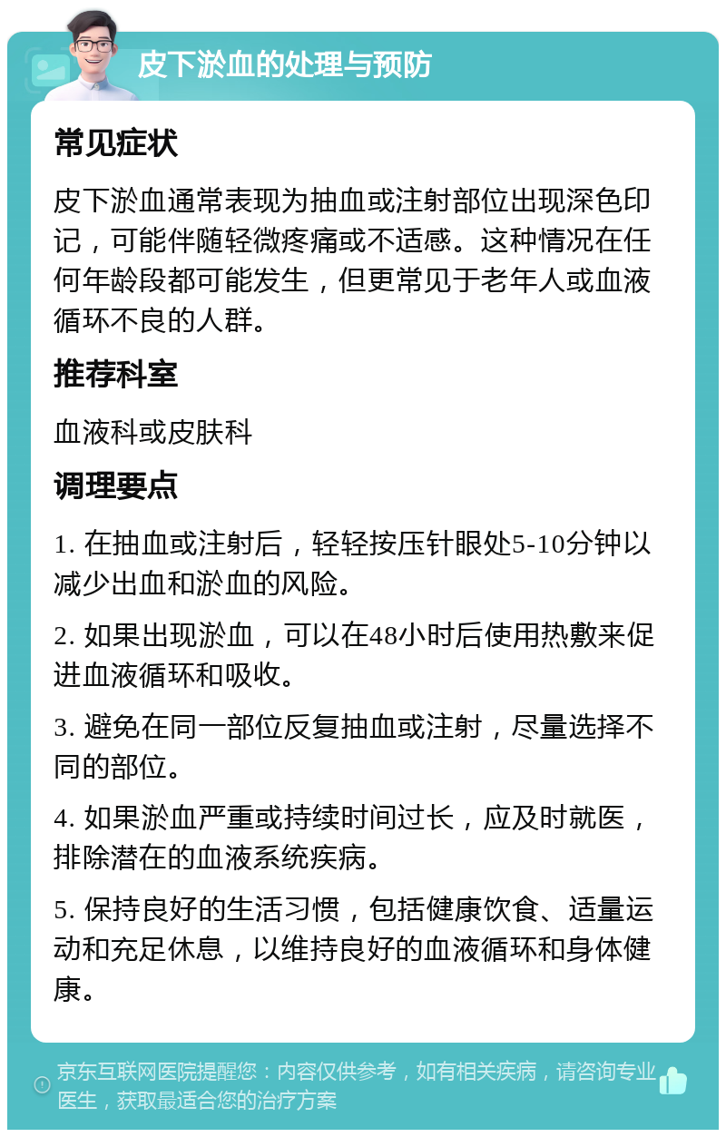 皮下淤血的处理与预防 常见症状 皮下淤血通常表现为抽血或注射部位出现深色印记，可能伴随轻微疼痛或不适感。这种情况在任何年龄段都可能发生，但更常见于老年人或血液循环不良的人群。 推荐科室 血液科或皮肤科 调理要点 1. 在抽血或注射后，轻轻按压针眼处5-10分钟以减少出血和淤血的风险。 2. 如果出现淤血，可以在48小时后使用热敷来促进血液循环和吸收。 3. 避免在同一部位反复抽血或注射，尽量选择不同的部位。 4. 如果淤血严重或持续时间过长，应及时就医，排除潜在的血液系统疾病。 5. 保持良好的生活习惯，包括健康饮食、适量运动和充足休息，以维持良好的血液循环和身体健康。