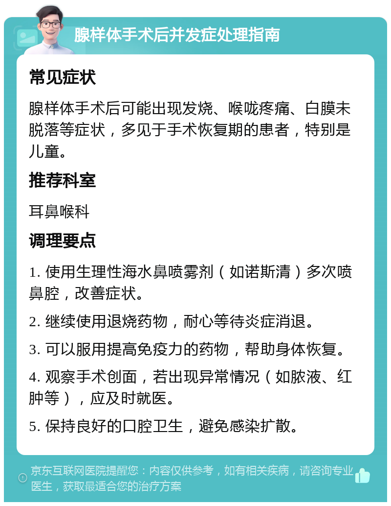 腺样体手术后并发症处理指南 常见症状 腺样体手术后可能出现发烧、喉咙疼痛、白膜未脱落等症状，多见于手术恢复期的患者，特别是儿童。 推荐科室 耳鼻喉科 调理要点 1. 使用生理性海水鼻喷雾剂（如诺斯清）多次喷鼻腔，改善症状。 2. 继续使用退烧药物，耐心等待炎症消退。 3. 可以服用提高免疫力的药物，帮助身体恢复。 4. 观察手术创面，若出现异常情况（如脓液、红肿等），应及时就医。 5. 保持良好的口腔卫生，避免感染扩散。