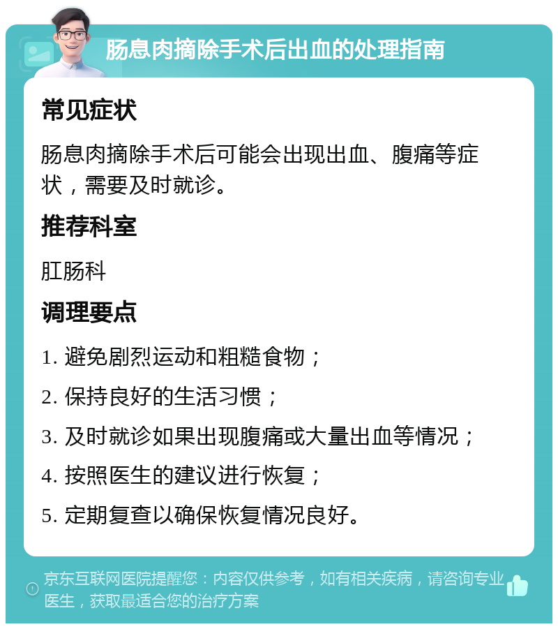 肠息肉摘除手术后出血的处理指南 常见症状 肠息肉摘除手术后可能会出现出血、腹痛等症状，需要及时就诊。 推荐科室 肛肠科 调理要点 1. 避免剧烈运动和粗糙食物； 2. 保持良好的生活习惯； 3. 及时就诊如果出现腹痛或大量出血等情况； 4. 按照医生的建议进行恢复； 5. 定期复查以确保恢复情况良好。