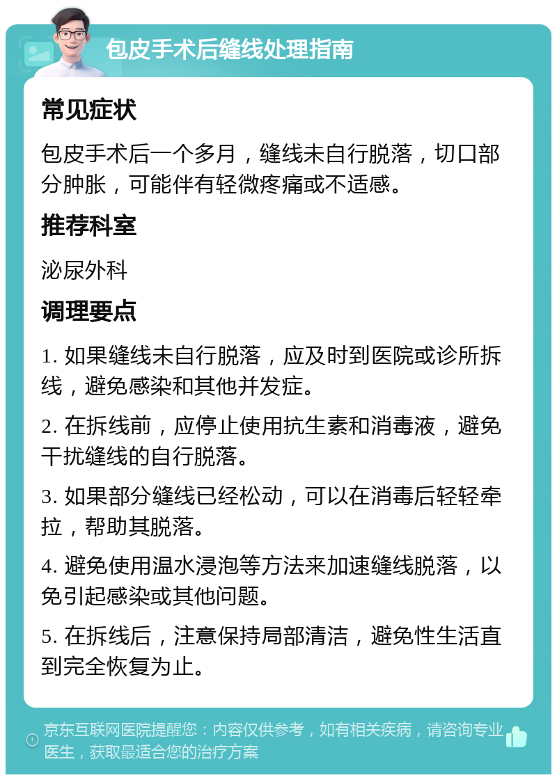 包皮手术后缝线处理指南 常见症状 包皮手术后一个多月，缝线未自行脱落，切口部分肿胀，可能伴有轻微疼痛或不适感。 推荐科室 泌尿外科 调理要点 1. 如果缝线未自行脱落，应及时到医院或诊所拆线，避免感染和其他并发症。 2. 在拆线前，应停止使用抗生素和消毒液，避免干扰缝线的自行脱落。 3. 如果部分缝线已经松动，可以在消毒后轻轻牵拉，帮助其脱落。 4. 避免使用温水浸泡等方法来加速缝线脱落，以免引起感染或其他问题。 5. 在拆线后，注意保持局部清洁，避免性生活直到完全恢复为止。