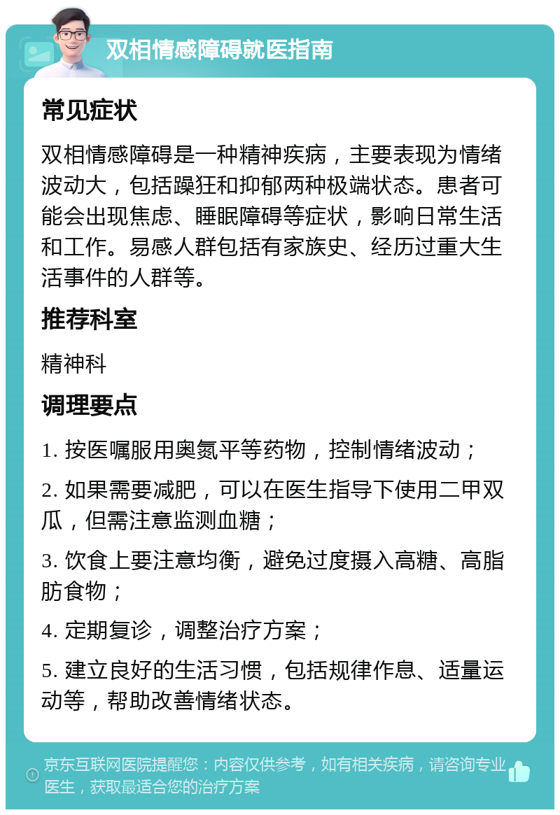 双相情感障碍就医指南 常见症状 双相情感障碍是一种精神疾病，主要表现为情绪波动大，包括躁狂和抑郁两种极端状态。患者可能会出现焦虑、睡眠障碍等症状，影响日常生活和工作。易感人群包括有家族史、经历过重大生活事件的人群等。 推荐科室 精神科 调理要点 1. 按医嘱服用奥氮平等药物，控制情绪波动； 2. 如果需要减肥，可以在医生指导下使用二甲双瓜，但需注意监测血糖； 3. 饮食上要注意均衡，避免过度摄入高糖、高脂肪食物； 4. 定期复诊，调整治疗方案； 5. 建立良好的生活习惯，包括规律作息、适量运动等，帮助改善情绪状态。