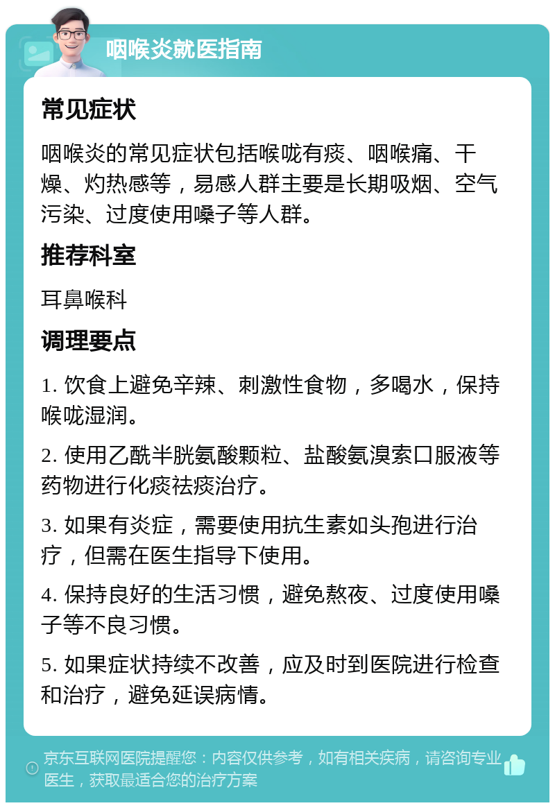 咽喉炎就医指南 常见症状 咽喉炎的常见症状包括喉咙有痰、咽喉痛、干燥、灼热感等，易感人群主要是长期吸烟、空气污染、过度使用嗓子等人群。 推荐科室 耳鼻喉科 调理要点 1. 饮食上避免辛辣、刺激性食物，多喝水，保持喉咙湿润。 2. 使用乙酰半胱氨酸颗粒、盐酸氨溴索口服液等药物进行化痰祛痰治疗。 3. 如果有炎症，需要使用抗生素如头孢进行治疗，但需在医生指导下使用。 4. 保持良好的生活习惯，避免熬夜、过度使用嗓子等不良习惯。 5. 如果症状持续不改善，应及时到医院进行检查和治疗，避免延误病情。