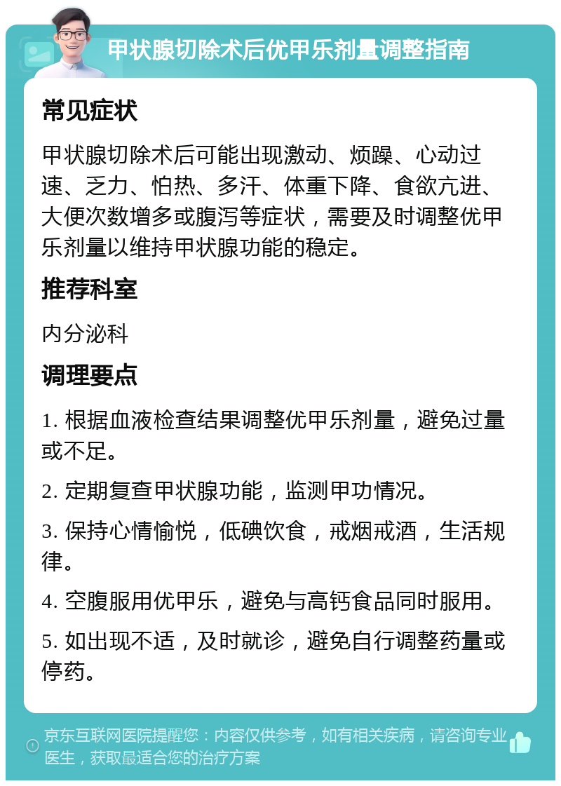 甲状腺切除术后优甲乐剂量调整指南 常见症状 甲状腺切除术后可能出现激动、烦躁、心动过速、乏力、怕热、多汗、体重下降、食欲亢进、大便次数增多或腹泻等症状，需要及时调整优甲乐剂量以维持甲状腺功能的稳定。 推荐科室 内分泌科 调理要点 1. 根据血液检查结果调整优甲乐剂量，避免过量或不足。 2. 定期复查甲状腺功能，监测甲功情况。 3. 保持心情愉悦，低碘饮食，戒烟戒酒，生活规律。 4. 空腹服用优甲乐，避免与高钙食品同时服用。 5. 如出现不适，及时就诊，避免自行调整药量或停药。