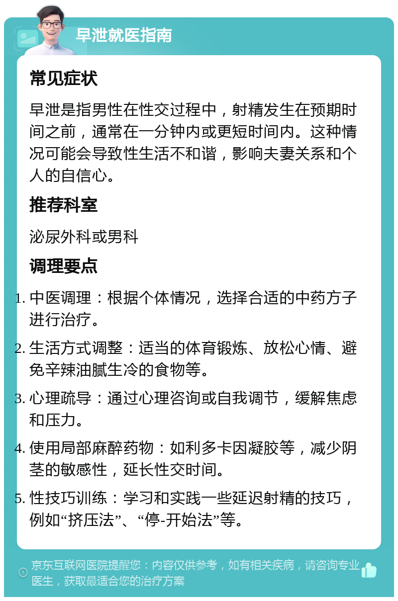 早泄就医指南 常见症状 早泄是指男性在性交过程中，射精发生在预期时间之前，通常在一分钟内或更短时间内。这种情况可能会导致性生活不和谐，影响夫妻关系和个人的自信心。 推荐科室 泌尿外科或男科 调理要点 中医调理：根据个体情况，选择合适的中药方子进行治疗。 生活方式调整：适当的体育锻炼、放松心情、避免辛辣油腻生冷的食物等。 心理疏导：通过心理咨询或自我调节，缓解焦虑和压力。 使用局部麻醉药物：如利多卡因凝胶等，减少阴茎的敏感性，延长性交时间。 性技巧训练：学习和实践一些延迟射精的技巧，例如“挤压法”、“停-开始法”等。