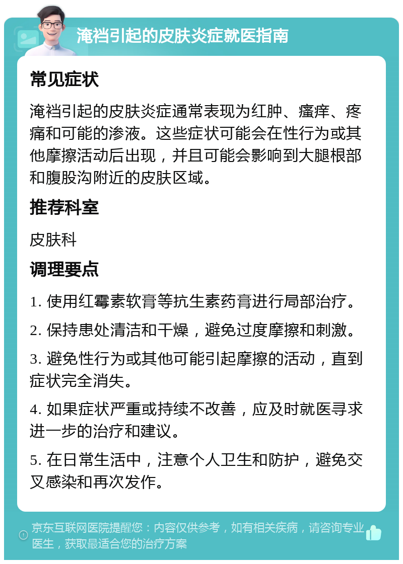 淹裆引起的皮肤炎症就医指南 常见症状 淹裆引起的皮肤炎症通常表现为红肿、瘙痒、疼痛和可能的渗液。这些症状可能会在性行为或其他摩擦活动后出现，并且可能会影响到大腿根部和腹股沟附近的皮肤区域。 推荐科室 皮肤科 调理要点 1. 使用红霉素软膏等抗生素药膏进行局部治疗。 2. 保持患处清洁和干燥，避免过度摩擦和刺激。 3. 避免性行为或其他可能引起摩擦的活动，直到症状完全消失。 4. 如果症状严重或持续不改善，应及时就医寻求进一步的治疗和建议。 5. 在日常生活中，注意个人卫生和防护，避免交叉感染和再次发作。