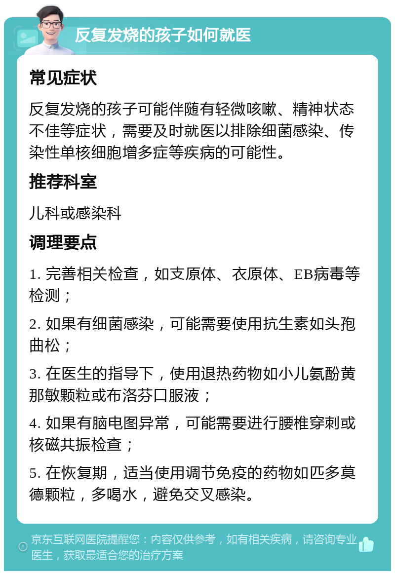 反复发烧的孩子如何就医 常见症状 反复发烧的孩子可能伴随有轻微咳嗽、精神状态不佳等症状，需要及时就医以排除细菌感染、传染性单核细胞增多症等疾病的可能性。 推荐科室 儿科或感染科 调理要点 1. 完善相关检查，如支原体、衣原体、EB病毒等检测； 2. 如果有细菌感染，可能需要使用抗生素如头孢曲松； 3. 在医生的指导下，使用退热药物如小儿氨酚黄那敏颗粒或布洛芬口服液； 4. 如果有脑电图异常，可能需要进行腰椎穿刺或核磁共振检查； 5. 在恢复期，适当使用调节免疫的药物如匹多莫德颗粒，多喝水，避免交叉感染。