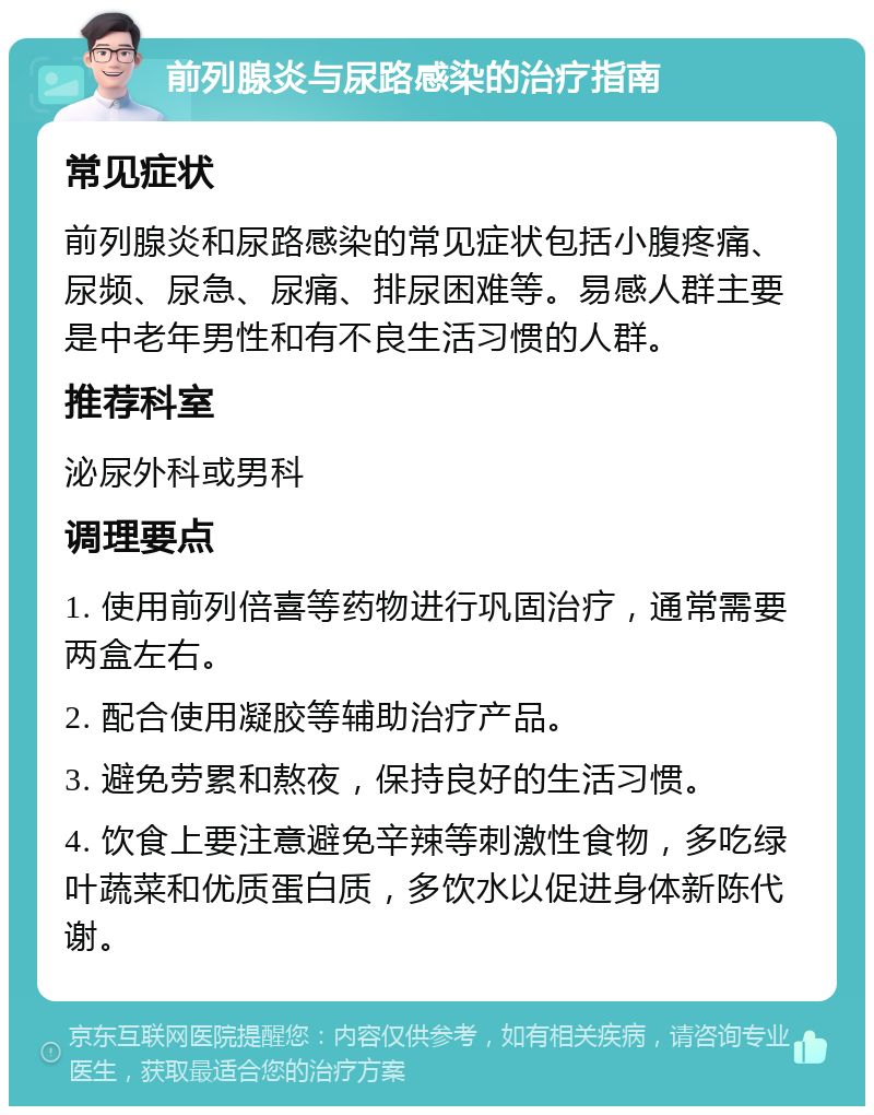 前列腺炎与尿路感染的治疗指南 常见症状 前列腺炎和尿路感染的常见症状包括小腹疼痛、尿频、尿急、尿痛、排尿困难等。易感人群主要是中老年男性和有不良生活习惯的人群。 推荐科室 泌尿外科或男科 调理要点 1. 使用前列倍喜等药物进行巩固治疗，通常需要两盒左右。 2. 配合使用凝胶等辅助治疗产品。 3. 避免劳累和熬夜，保持良好的生活习惯。 4. 饮食上要注意避免辛辣等刺激性食物，多吃绿叶蔬菜和优质蛋白质，多饮水以促进身体新陈代谢。