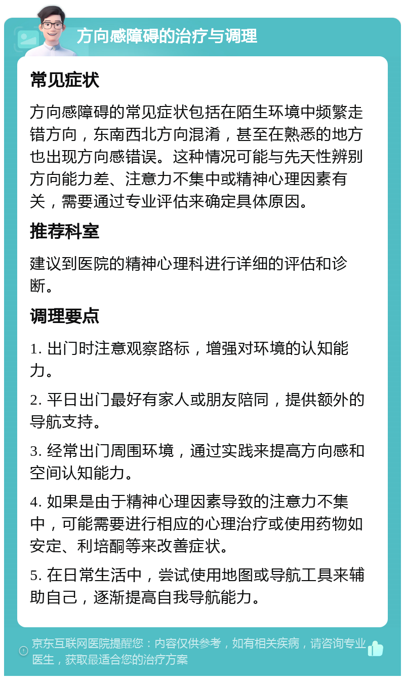 方向感障碍的治疗与调理 常见症状 方向感障碍的常见症状包括在陌生环境中频繁走错方向，东南西北方向混淆，甚至在熟悉的地方也出现方向感错误。这种情况可能与先天性辨别方向能力差、注意力不集中或精神心理因素有关，需要通过专业评估来确定具体原因。 推荐科室 建议到医院的精神心理科进行详细的评估和诊断。 调理要点 1. 出门时注意观察路标，增强对环境的认知能力。 2. 平日出门最好有家人或朋友陪同，提供额外的导航支持。 3. 经常出门周围环境，通过实践来提高方向感和空间认知能力。 4. 如果是由于精神心理因素导致的注意力不集中，可能需要进行相应的心理治疗或使用药物如安定、利培酮等来改善症状。 5. 在日常生活中，尝试使用地图或导航工具来辅助自己，逐渐提高自我导航能力。