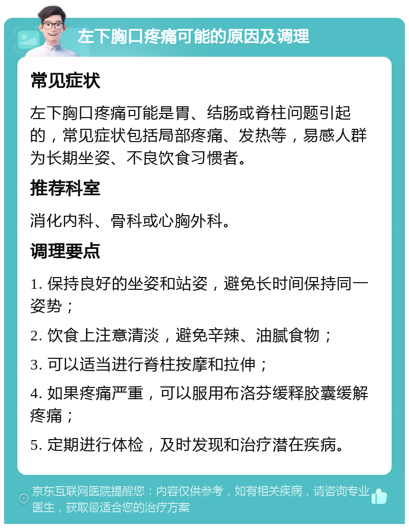 左下胸口疼痛可能的原因及调理 常见症状 左下胸口疼痛可能是胃、结肠或脊柱问题引起的，常见症状包括局部疼痛、发热等，易感人群为长期坐姿、不良饮食习惯者。 推荐科室 消化内科、骨科或心胸外科。 调理要点 1. 保持良好的坐姿和站姿，避免长时间保持同一姿势； 2. 饮食上注意清淡，避免辛辣、油腻食物； 3. 可以适当进行脊柱按摩和拉伸； 4. 如果疼痛严重，可以服用布洛芬缓释胶囊缓解疼痛； 5. 定期进行体检，及时发现和治疗潜在疾病。