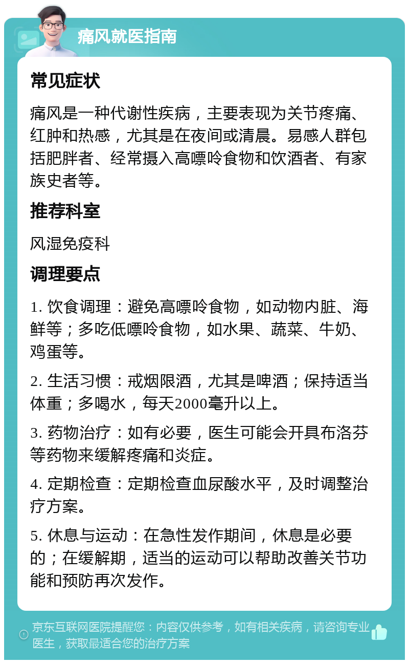 痛风就医指南 常见症状 痛风是一种代谢性疾病，主要表现为关节疼痛、红肿和热感，尤其是在夜间或清晨。易感人群包括肥胖者、经常摄入高嘌呤食物和饮酒者、有家族史者等。 推荐科室 风湿免疫科 调理要点 1. 饮食调理：避免高嘌呤食物，如动物内脏、海鲜等；多吃低嘌呤食物，如水果、蔬菜、牛奶、鸡蛋等。 2. 生活习惯：戒烟限酒，尤其是啤酒；保持适当体重；多喝水，每天2000毫升以上。 3. 药物治疗：如有必要，医生可能会开具布洛芬等药物来缓解疼痛和炎症。 4. 定期检查：定期检查血尿酸水平，及时调整治疗方案。 5. 休息与运动：在急性发作期间，休息是必要的；在缓解期，适当的运动可以帮助改善关节功能和预防再次发作。