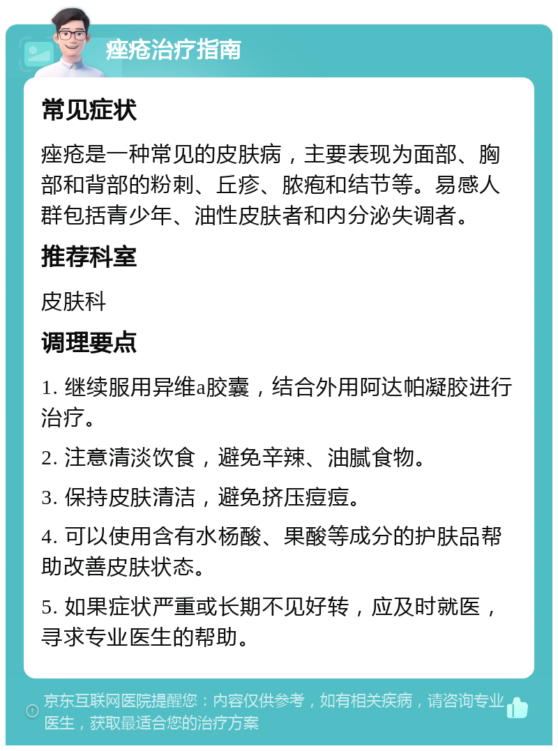 痤疮治疗指南 常见症状 痤疮是一种常见的皮肤病，主要表现为面部、胸部和背部的粉刺、丘疹、脓疱和结节等。易感人群包括青少年、油性皮肤者和内分泌失调者。 推荐科室 皮肤科 调理要点 1. 继续服用异维a胶囊，结合外用阿达帕凝胶进行治疗。 2. 注意清淡饮食，避免辛辣、油腻食物。 3. 保持皮肤清洁，避免挤压痘痘。 4. 可以使用含有水杨酸、果酸等成分的护肤品帮助改善皮肤状态。 5. 如果症状严重或长期不见好转，应及时就医，寻求专业医生的帮助。