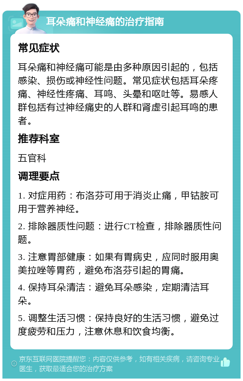 耳朵痛和神经痛的治疗指南 常见症状 耳朵痛和神经痛可能是由多种原因引起的，包括感染、损伤或神经性问题。常见症状包括耳朵疼痛、神经性疼痛、耳鸣、头晕和呕吐等。易感人群包括有过神经痛史的人群和肾虚引起耳鸣的患者。 推荐科室 五官科 调理要点 1. 对症用药：布洛芬可用于消炎止痛，甲钴胺可用于营养神经。 2. 排除器质性问题：进行CT检查，排除器质性问题。 3. 注意胃部健康：如果有胃病史，应同时服用奥美拉唑等胃药，避免布洛芬引起的胃痛。 4. 保持耳朵清洁：避免耳朵感染，定期清洁耳朵。 5. 调整生活习惯：保持良好的生活习惯，避免过度疲劳和压力，注意休息和饮食均衡。