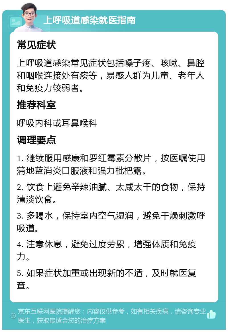 上呼吸道感染就医指南 常见症状 上呼吸道感染常见症状包括嗓子疼、咳嗽、鼻腔和咽喉连接处有痰等，易感人群为儿童、老年人和免疫力较弱者。 推荐科室 呼吸内科或耳鼻喉科 调理要点 1. 继续服用感康和罗红霉素分散片，按医嘱使用蒲地蓝消炎口服液和强力枇杷露。 2. 饮食上避免辛辣油腻、太咸太干的食物，保持清淡饮食。 3. 多喝水，保持室内空气湿润，避免干燥刺激呼吸道。 4. 注意休息，避免过度劳累，增强体质和免疫力。 5. 如果症状加重或出现新的不适，及时就医复查。