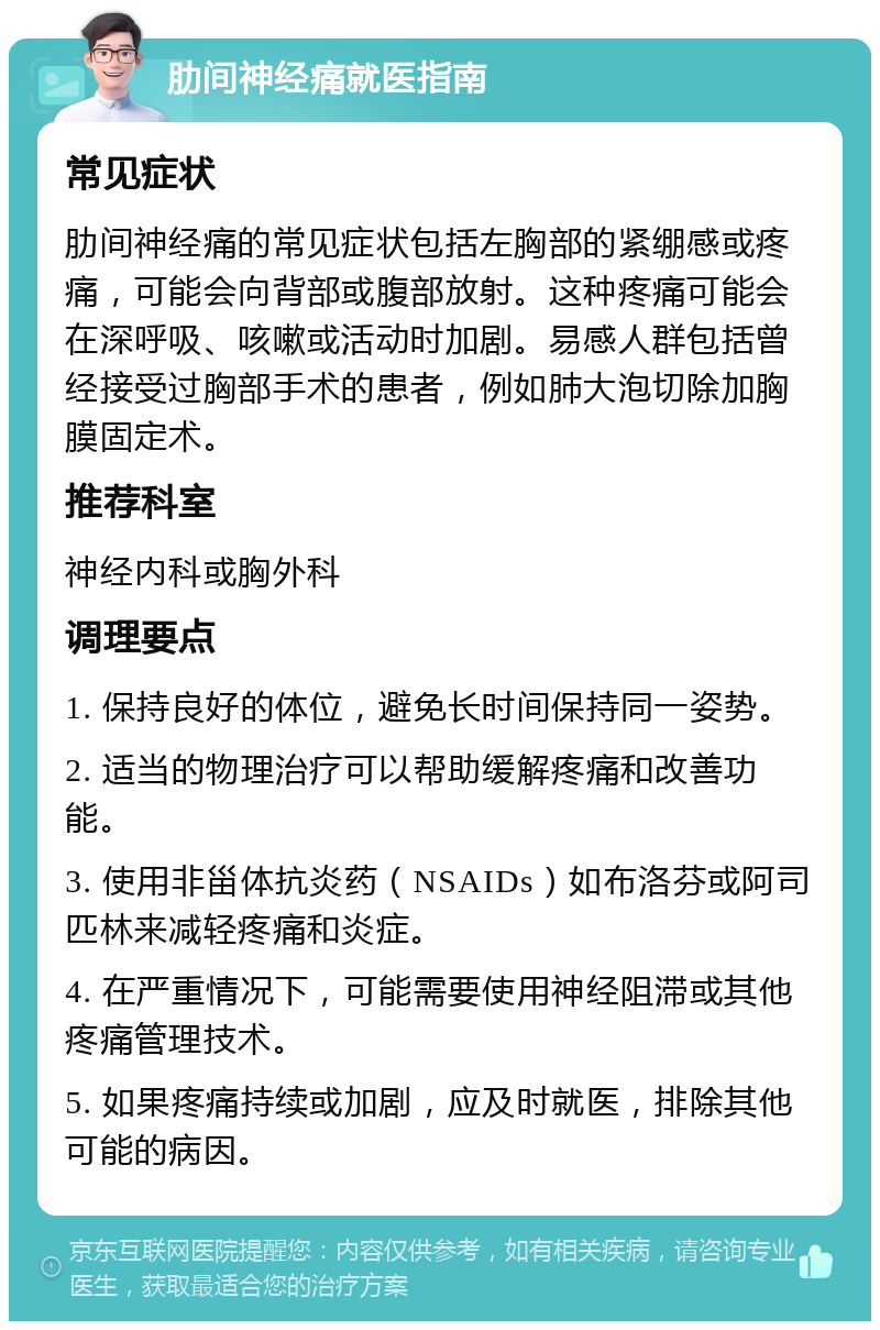 肋间神经痛就医指南 常见症状 肋间神经痛的常见症状包括左胸部的紧绷感或疼痛，可能会向背部或腹部放射。这种疼痛可能会在深呼吸、咳嗽或活动时加剧。易感人群包括曾经接受过胸部手术的患者，例如肺大泡切除加胸膜固定术。 推荐科室 神经内科或胸外科 调理要点 1. 保持良好的体位，避免长时间保持同一姿势。 2. 适当的物理治疗可以帮助缓解疼痛和改善功能。 3. 使用非甾体抗炎药（NSAIDs）如布洛芬或阿司匹林来减轻疼痛和炎症。 4. 在严重情况下，可能需要使用神经阻滞或其他疼痛管理技术。 5. 如果疼痛持续或加剧，应及时就医，排除其他可能的病因。