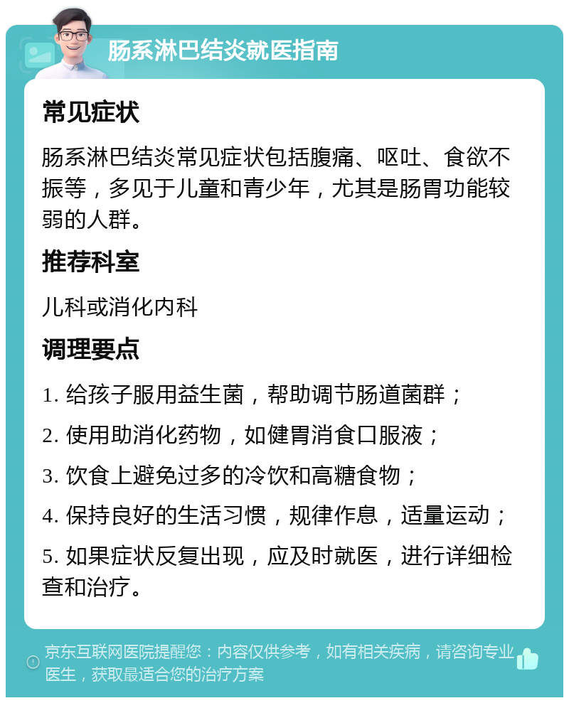 肠系淋巴结炎就医指南 常见症状 肠系淋巴结炎常见症状包括腹痛、呕吐、食欲不振等，多见于儿童和青少年，尤其是肠胃功能较弱的人群。 推荐科室 儿科或消化内科 调理要点 1. 给孩子服用益生菌，帮助调节肠道菌群； 2. 使用助消化药物，如健胃消食口服液； 3. 饮食上避免过多的冷饮和高糖食物； 4. 保持良好的生活习惯，规律作息，适量运动； 5. 如果症状反复出现，应及时就医，进行详细检查和治疗。