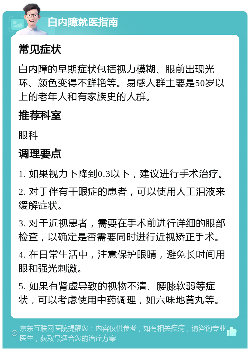 白内障就医指南 常见症状 白内障的早期症状包括视力模糊、眼前出现光环、颜色变得不鲜艳等。易感人群主要是50岁以上的老年人和有家族史的人群。 推荐科室 眼科 调理要点 1. 如果视力下降到0.3以下，建议进行手术治疗。 2. 对于伴有干眼症的患者，可以使用人工泪液来缓解症状。 3. 对于近视患者，需要在手术前进行详细的眼部检查，以确定是否需要同时进行近视矫正手术。 4. 在日常生活中，注意保护眼睛，避免长时间用眼和强光刺激。 5. 如果有肾虚导致的视物不清、腰膝软弱等症状，可以考虑使用中药调理，如六味地黄丸等。