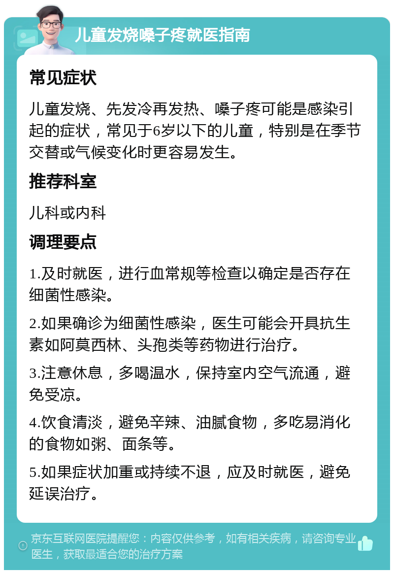 儿童发烧嗓子疼就医指南 常见症状 儿童发烧、先发冷再发热、嗓子疼可能是感染引起的症状，常见于6岁以下的儿童，特别是在季节交替或气候变化时更容易发生。 推荐科室 儿科或内科 调理要点 1.及时就医，进行血常规等检查以确定是否存在细菌性感染。 2.如果确诊为细菌性感染，医生可能会开具抗生素如阿莫西林、头孢类等药物进行治疗。 3.注意休息，多喝温水，保持室内空气流通，避免受凉。 4.饮食清淡，避免辛辣、油腻食物，多吃易消化的食物如粥、面条等。 5.如果症状加重或持续不退，应及时就医，避免延误治疗。