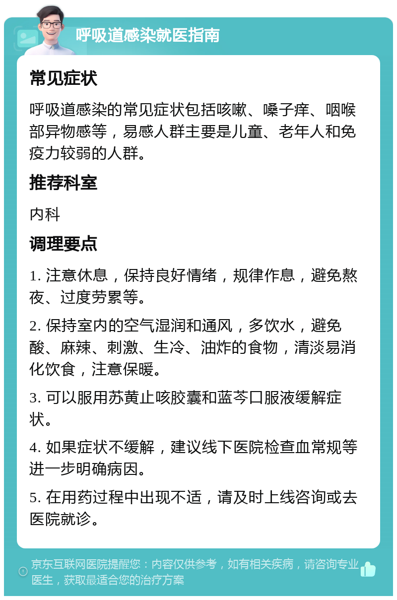 呼吸道感染就医指南 常见症状 呼吸道感染的常见症状包括咳嗽、嗓子痒、咽喉部异物感等，易感人群主要是儿童、老年人和免疫力较弱的人群。 推荐科室 内科 调理要点 1. 注意休息，保持良好情绪，规律作息，避免熬夜、过度劳累等。 2. 保持室内的空气湿润和通风，多饮水，避免酸、麻辣、刺激、生冷、油炸的食物，清淡易消化饮食，注意保暖。 3. 可以服用苏黄止咳胶囊和蓝芩口服液缓解症状。 4. 如果症状不缓解，建议线下医院检查血常规等进一步明确病因。 5. 在用药过程中出现不适，请及时上线咨询或去医院就诊。