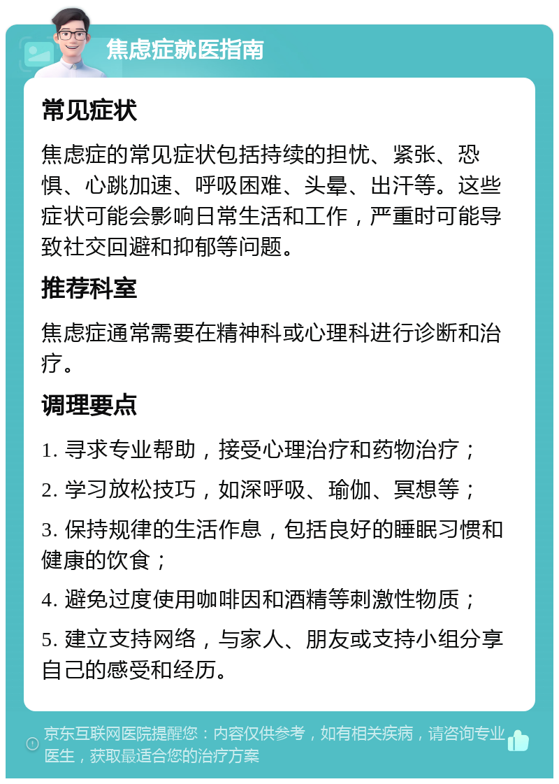 焦虑症就医指南 常见症状 焦虑症的常见症状包括持续的担忧、紧张、恐惧、心跳加速、呼吸困难、头晕、出汗等。这些症状可能会影响日常生活和工作，严重时可能导致社交回避和抑郁等问题。 推荐科室 焦虑症通常需要在精神科或心理科进行诊断和治疗。 调理要点 1. 寻求专业帮助，接受心理治疗和药物治疗； 2. 学习放松技巧，如深呼吸、瑜伽、冥想等； 3. 保持规律的生活作息，包括良好的睡眠习惯和健康的饮食； 4. 避免过度使用咖啡因和酒精等刺激性物质； 5. 建立支持网络，与家人、朋友或支持小组分享自己的感受和经历。