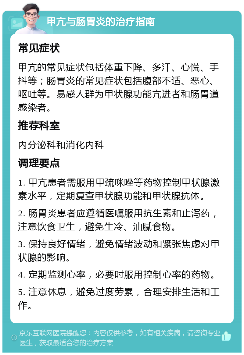 甲亢与肠胃炎的治疗指南 常见症状 甲亢的常见症状包括体重下降、多汗、心慌、手抖等；肠胃炎的常见症状包括腹部不适、恶心、呕吐等。易感人群为甲状腺功能亢进者和肠胃道感染者。 推荐科室 内分泌科和消化内科 调理要点 1. 甲亢患者需服用甲巯咪唑等药物控制甲状腺激素水平，定期复查甲状腺功能和甲状腺抗体。 2. 肠胃炎患者应遵循医嘱服用抗生素和止泻药，注意饮食卫生，避免生冷、油腻食物。 3. 保持良好情绪，避免情绪波动和紧张焦虑对甲状腺的影响。 4. 定期监测心率，必要时服用控制心率的药物。 5. 注意休息，避免过度劳累，合理安排生活和工作。