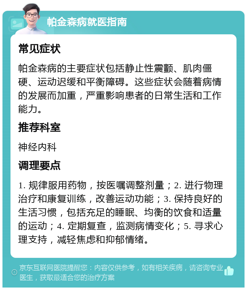 帕金森病就医指南 常见症状 帕金森病的主要症状包括静止性震颤、肌肉僵硬、运动迟缓和平衡障碍。这些症状会随着病情的发展而加重，严重影响患者的日常生活和工作能力。 推荐科室 神经内科 调理要点 1. 规律服用药物，按医嘱调整剂量；2. 进行物理治疗和康复训练，改善运动功能；3. 保持良好的生活习惯，包括充足的睡眠、均衡的饮食和适量的运动；4. 定期复查，监测病情变化；5. 寻求心理支持，减轻焦虑和抑郁情绪。