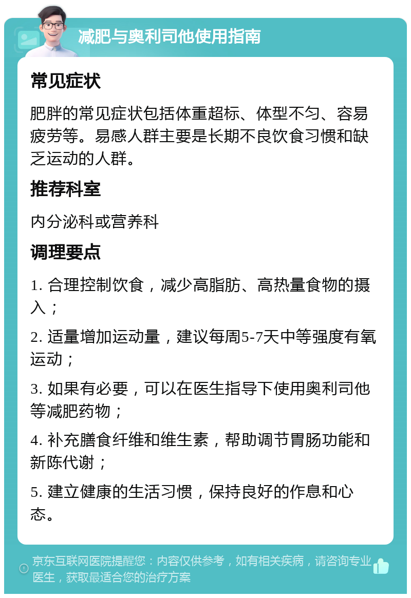 减肥与奥利司他使用指南 常见症状 肥胖的常见症状包括体重超标、体型不匀、容易疲劳等。易感人群主要是长期不良饮食习惯和缺乏运动的人群。 推荐科室 内分泌科或营养科 调理要点 1. 合理控制饮食，减少高脂肪、高热量食物的摄入； 2. 适量增加运动量，建议每周5-7天中等强度有氧运动； 3. 如果有必要，可以在医生指导下使用奥利司他等减肥药物； 4. 补充膳食纤维和维生素，帮助调节胃肠功能和新陈代谢； 5. 建立健康的生活习惯，保持良好的作息和心态。