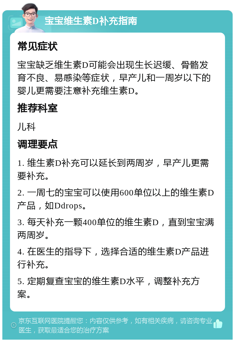 宝宝维生素D补充指南 常见症状 宝宝缺乏维生素D可能会出现生长迟缓、骨骼发育不良、易感染等症状，早产儿和一周岁以下的婴儿更需要注意补充维生素D。 推荐科室 儿科 调理要点 1. 维生素D补充可以延长到两周岁，早产儿更需要补充。 2. 一周七的宝宝可以使用600单位以上的维生素D产品，如Ddrops。 3. 每天补充一颗400单位的维生素D，直到宝宝满两周岁。 4. 在医生的指导下，选择合适的维生素D产品进行补充。 5. 定期复查宝宝的维生素D水平，调整补充方案。