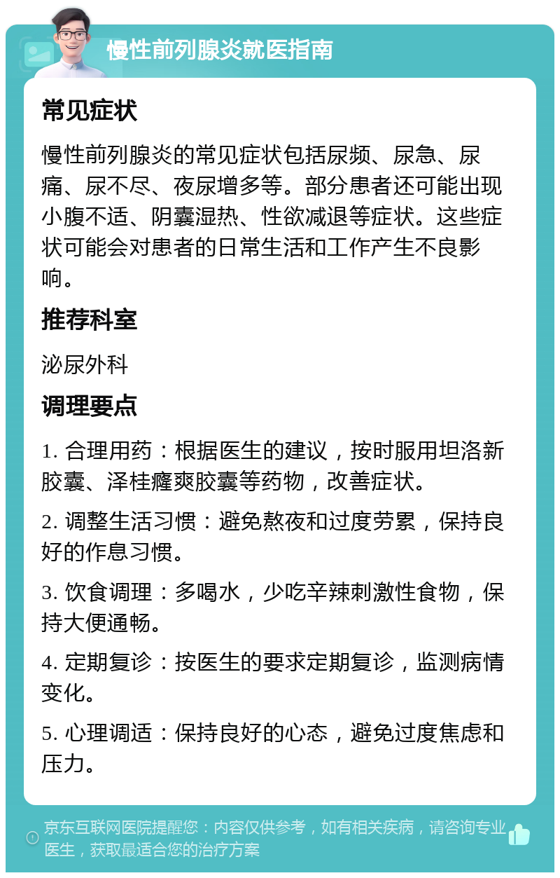 慢性前列腺炎就医指南 常见症状 慢性前列腺炎的常见症状包括尿频、尿急、尿痛、尿不尽、夜尿增多等。部分患者还可能出现小腹不适、阴囊湿热、性欲减退等症状。这些症状可能会对患者的日常生活和工作产生不良影响。 推荐科室 泌尿外科 调理要点 1. 合理用药：根据医生的建议，按时服用坦洛新胶囊、泽桂癃爽胶囊等药物，改善症状。 2. 调整生活习惯：避免熬夜和过度劳累，保持良好的作息习惯。 3. 饮食调理：多喝水，少吃辛辣刺激性食物，保持大便通畅。 4. 定期复诊：按医生的要求定期复诊，监测病情变化。 5. 心理调适：保持良好的心态，避免过度焦虑和压力。