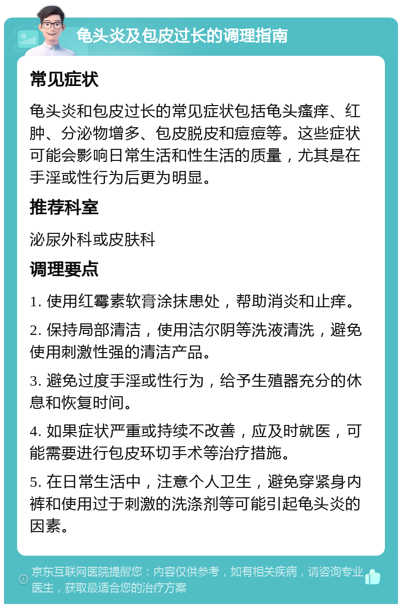 龟头炎及包皮过长的调理指南 常见症状 龟头炎和包皮过长的常见症状包括龟头瘙痒、红肿、分泌物增多、包皮脱皮和痘痘等。这些症状可能会影响日常生活和性生活的质量，尤其是在手淫或性行为后更为明显。 推荐科室 泌尿外科或皮肤科 调理要点 1. 使用红霉素软膏涂抹患处，帮助消炎和止痒。 2. 保持局部清洁，使用洁尔阴等洗液清洗，避免使用刺激性强的清洁产品。 3. 避免过度手淫或性行为，给予生殖器充分的休息和恢复时间。 4. 如果症状严重或持续不改善，应及时就医，可能需要进行包皮环切手术等治疗措施。 5. 在日常生活中，注意个人卫生，避免穿紧身内裤和使用过于刺激的洗涤剂等可能引起龟头炎的因素。