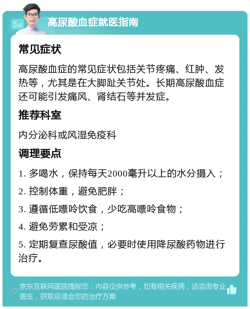 高尿酸血症就医指南 常见症状 高尿酸血症的常见症状包括关节疼痛、红肿、发热等，尤其是在大脚趾关节处。长期高尿酸血症还可能引发痛风、肾结石等并发症。 推荐科室 内分泌科或风湿免疫科 调理要点 1. 多喝水，保持每天2000毫升以上的水分摄入； 2. 控制体重，避免肥胖； 3. 遵循低嘌呤饮食，少吃高嘌呤食物； 4. 避免劳累和受凉； 5. 定期复查尿酸值，必要时使用降尿酸药物进行治疗。