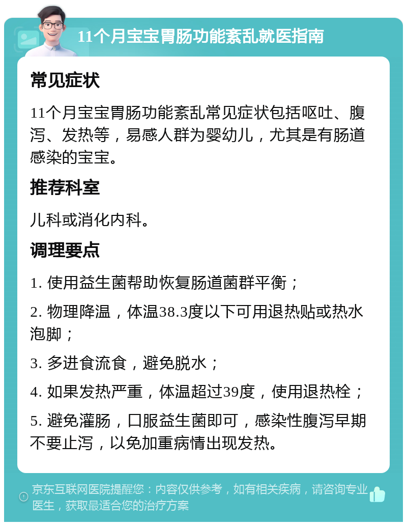 11个月宝宝胃肠功能紊乱就医指南 常见症状 11个月宝宝胃肠功能紊乱常见症状包括呕吐、腹泻、发热等，易感人群为婴幼儿，尤其是有肠道感染的宝宝。 推荐科室 儿科或消化内科。 调理要点 1. 使用益生菌帮助恢复肠道菌群平衡； 2. 物理降温，体温38.3度以下可用退热贴或热水泡脚； 3. 多进食流食，避免脱水； 4. 如果发热严重，体温超过39度，使用退热栓； 5. 避免灌肠，口服益生菌即可，感染性腹泻早期不要止泻，以免加重病情出现发热。