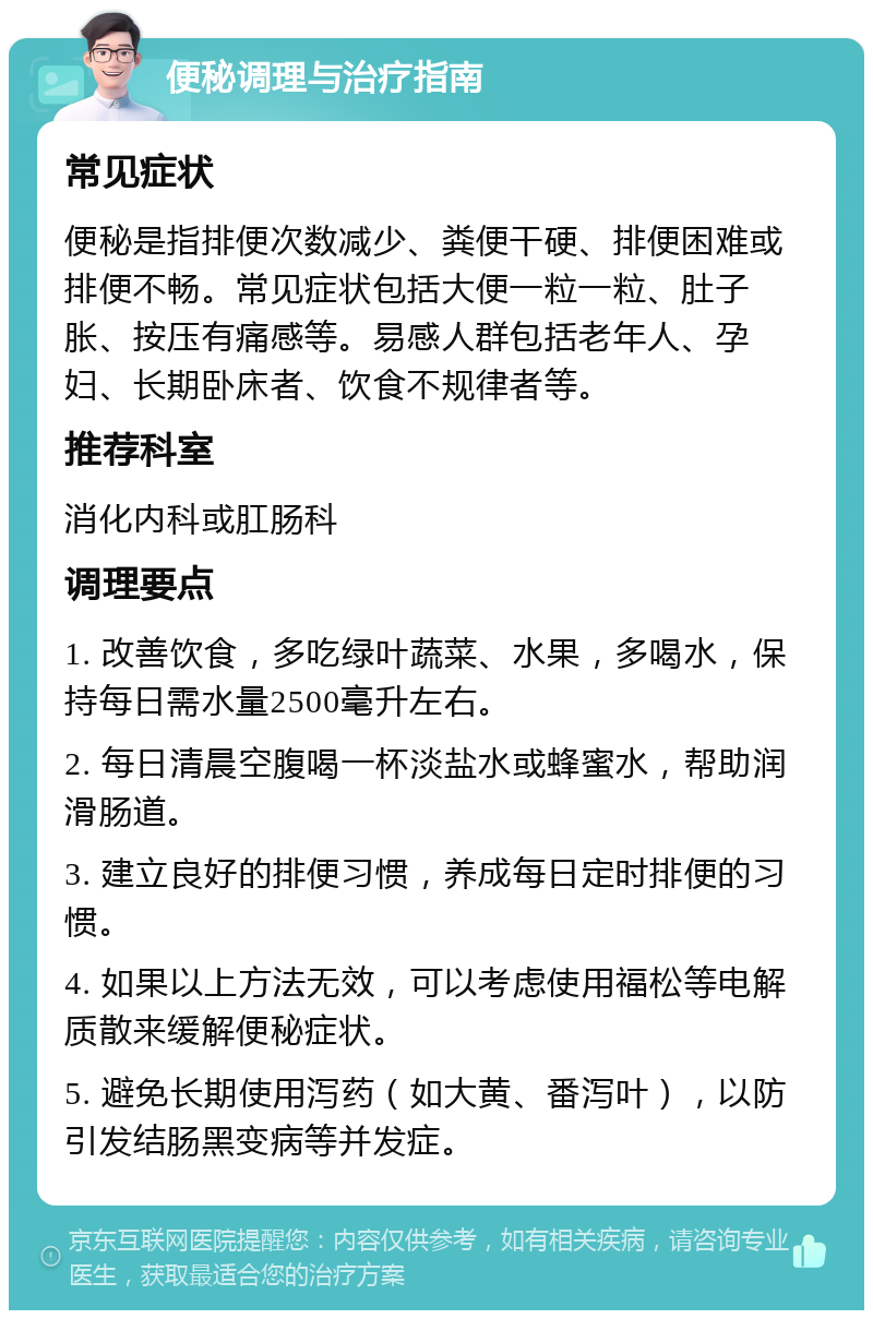 便秘调理与治疗指南 常见症状 便秘是指排便次数减少、粪便干硬、排便困难或排便不畅。常见症状包括大便一粒一粒、肚子胀、按压有痛感等。易感人群包括老年人、孕妇、长期卧床者、饮食不规律者等。 推荐科室 消化内科或肛肠科 调理要点 1. 改善饮食，多吃绿叶蔬菜、水果，多喝水，保持每日需水量2500毫升左右。 2. 每日清晨空腹喝一杯淡盐水或蜂蜜水，帮助润滑肠道。 3. 建立良好的排便习惯，养成每日定时排便的习惯。 4. 如果以上方法无效，可以考虑使用福松等电解质散来缓解便秘症状。 5. 避免长期使用泻药（如大黄、番泻叶），以防引发结肠黑变病等并发症。